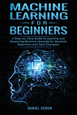 Machine Learning for Beginners: A Step-by-Step Guide to Learning and Mastering Machine Learning for Absolute Beginners with Real Examples - Gron, Daniel