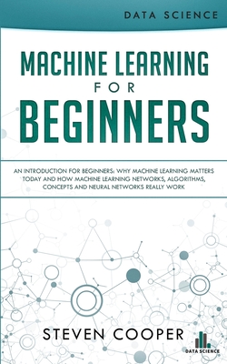 Machine Learning For Beginners: An Introduction for Beginners, Why Machine Learning Matters Today and How Machine Learning Networks, Algorithms, Concepts and Neural Networks Really Work - Cooper, Steven