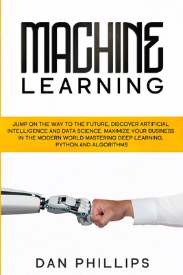 Machine Learning: Jump on the Way to the Future, Discover Artificial Intelligence and Data Science. Maximize your Business in the Modern World Mastering Deep Learning, Python and Algorithms - Phillips, Dan
