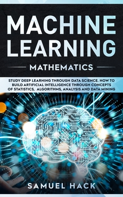 Machine Learning Mathematics: Study Deep Learning Through Data Science. How to Build Artificial Intelligence Through Concepts of Statistics, Algorithms, Analysis and Data Mining - Hack, Samuel