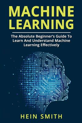 Machine Learning: The Absolute Beginner's Guide To Learn And Understand Machine Learning Effectively - Smith, Hein