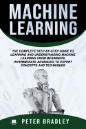 Machine Learning: The Complete Step-By-Step Guide to Learning and Understanding Machine Learning from Beginners, Intermediate Advanced, to Expert Concepts and Techniques