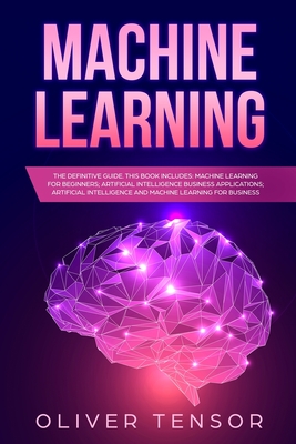 Machine Learning: The Definitive Guide. (3 Books in 1: Machine Learning for Beginners; Artificial Intelligence Business Applications; Artificial Intelligence and Machine Learning for Business) - Tensor, Oliver