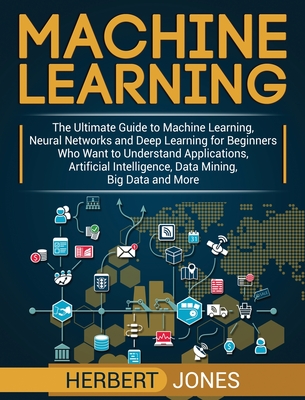 Machine Learning: The Ultimate Guide to Machine Learning, Neural Networks and Deep Learning for Beginners Who Want to Understand Applications, Artificial Intelligence, Data Mining, Big Data and More - Jones, Herbert