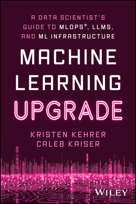 Machine Learning Upgrade: A Data Scientist's Guide to Mlops, Llms, and ML Infrastructure - Kehrer, Kristen, and Kaiser, Caleb