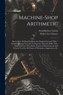 Machine-Shop Arithmetic: Shows How All Shop Problems Are Worked Out and "Why." Includes Change Gears for Cutting Any Threads; Drills, Taps, Shink and Force Fits; Metric System of Measurements and Threads. Used by All Classes of Mechanics, Apprentices, Etc