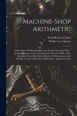 Machine-Shop Arithmetic: Shows How All Shop Problems Are Worked Out and "Why." Includes Change Gears for Cutting Any Threads; Drills, Taps, Shink and Force Fits; Metric System of Measurements and Threads. Used by All Classes of Mechanics, Apprentices, Etc - Colvin, Fred Herbert, and Cheney, Walter Lee