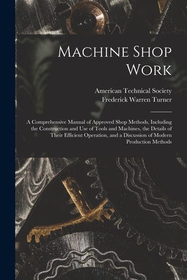 Machine Shop Work: A Comprehensive Manual of Approved Shop Methods, Including the Construction and Use of Tools and Machines, the Details of Their Efficient Operation, and a Discussion of Modern Production Methods - Turner, Frederick Warren, and American Technical Society (Creator)