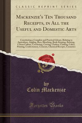 Mackenzie's Ten Thousand Receipts, in All the Useful and Domestic Arts: Constituting a Complete and Practical Library, Relating to Agriculture, Angling, Bees, Bleaching, Book-Keeping, Brewing, Cotton Culture, Crocheting, Carving, Cholera, Cooking, Calico, - MacKenzie, Colin, Sir