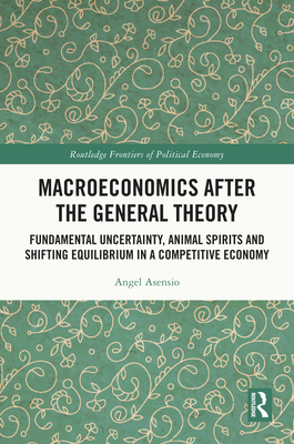 Macroeconomics After the General Theory: Fundamental Uncertainty, Animal Spirits and Shifting Equilibrium in a Competitive Economy - Asensio, Angel