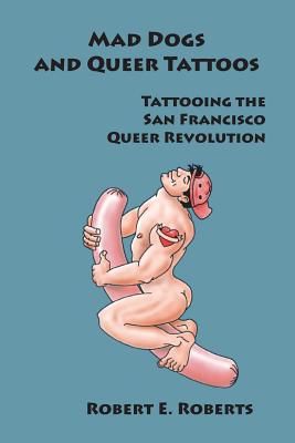 Mad Dogs And Queer Tattoos: Tattooing the San Francisco Queer Revolution - Roberts, Robert E
