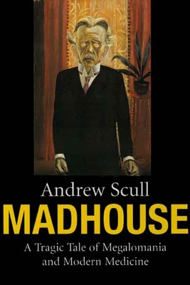 Madhouse: A Tragic Tale of Megalomania and Modern Medicine - Scull, Andrew