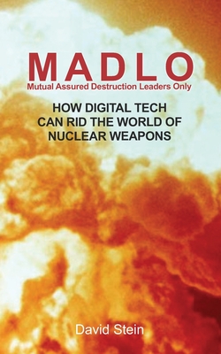 MADLO - Mutual Assured Destruction Leadership Only: How Digital Technology Can Rid The World of Nuclear Weapons - Stein, David