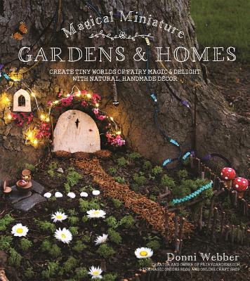 Magical Miniature Gardens & Homes: Create Tiny Worlds of Fairy Magic & Delight with Natural, Handmade Dcor - Webber, Donni