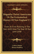 Magnalia Christi Americana or the Ecclesiastical History of New England V1: From Its First Planting in the Year 1620 Unto the Year of Our Lord 1698