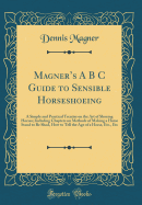 Magner's A B s Guide to Sensible Horseshoeing: A Simple and Practical Treatise on the Art of Shoeing Horses; Including Chapters on Methods of Making a Horse Stand to Be Shod, How to Tell the Age of a Horse, Etc., Etc (Classic Reprint)