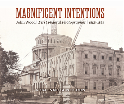 Magnificent Intentions: John Wood, First Federal Photographer (1856-1863) - Lundgren, Adrienne, and Hayden, Carla (Preface by), and Dunn, Michael (Foreword by)