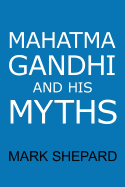 Mahatma Gandhi and His Myths: Civil Disobedience, Nonviolence, and Satyagraha in the Real World (Plus Why It's 'Gandhi, ' Not 'Ghandi')