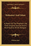 Mahomet And Islam: A Sketch Of The Prophet's Life From Original Sources And A Brief Outline Of His Religion