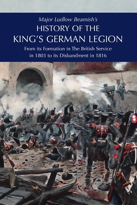 Major Ludlow Beamish's HISTORY OF THE KING'S GERMAN LEGION: From Its Formation In The British service in 1803 To Its Disbandment In 1816: Volume I - Beamish, Major Ludlow