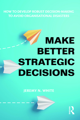 Make Better Strategic Decisions: How to Develop Robust Decision-Making to Avoid Organisational Disasters - White, Jeremy N