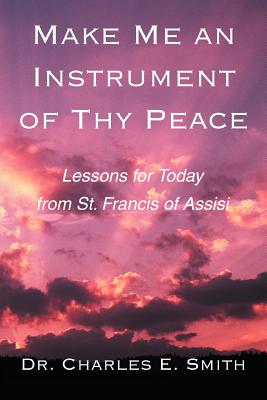Make Me an Instrument of Thy Peace: Lessons for Today from St. Francis of Assisi - Smith, Charles E, Dr.