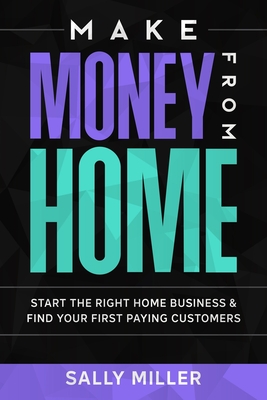 Make Money From Home: Start The Right Home Business & Find Your First Paying Customers - Miller, Sally