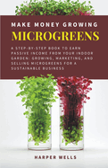Make Money Growing Microgreens: A Step-By-Step Book to Earn Passive Income From Your Indoor Garden Growing, Marketing, and Selling Microgreens for a Sustainable Business