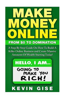 Make Money Online: From Zero To Domination. A Step By Step Guide On How To Build A Killer Online Business and Create Massive Amounts Of Wealth Starting Today! - Gise, Kevin