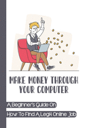Make Money Through Your Computer: A Beginner's Guide On How To Find A Legit Online Job: Online Jobs No Experience