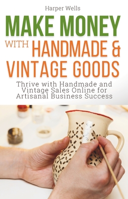 Make Money with Handmade and Vintage Goods: Thrive with Handmade and Vintage Sales Online for Artisanal Business Success - Wells, Harper