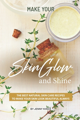 Make Your Skin Glow and Shine: The Best Natural Skin Care Recipes to Make Your Skin Look Beautiful Always - Kings, Jenny