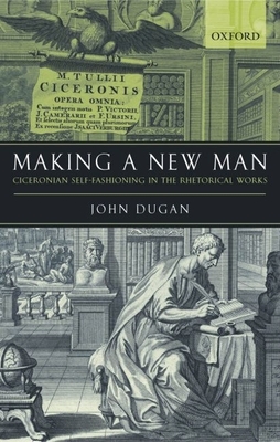 Making a New Man: Ciceronian Self-Fashioning in the Rhetorical Works - Dugan, John