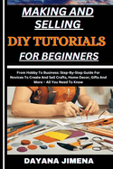 Making and Selling DIY Tutorials for Beginners: From Hobby To Business: Step-By-Step Guide For Novices To Create And Sell Crafts, Home Decor, Gifts And More - All You Need To Know