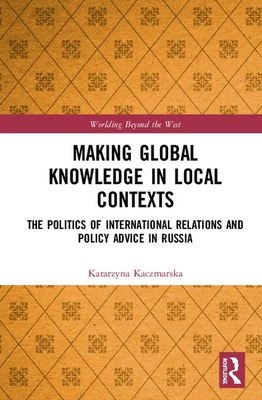 Making Global Knowledge in Local Contexts: The Politics of International Relations and Policy Advice in Russia - Kaczmarska, Katarzyna