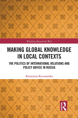 Making Global Knowledge in Local Contexts: The Politics of International Relations and Policy Advice in Russia - Kaczmarska, Katarzyna