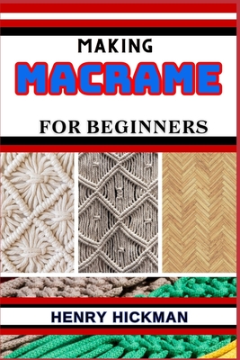 Making Macrame for Beginners: Practical Knowledge Guide On Skills, Techniques And Pattern To Understand, Master & Explore The Process Of Macrame Techniques From Scratch - Hickman, Henry