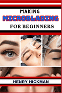 Making Microblading for Beginners: Practical Knowledge Guide On Skills, Techniques And Pattern To Understand, Master & Explore The Process Of Microblading From Scratch