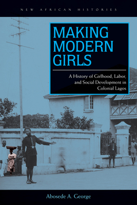 Making Modern Girls: A History of Girlhood, Labor, and Social Development in Colonial Lagos - George, Abosede A