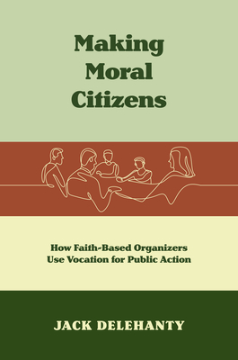 Making Moral Citizens: How Faith-Based Organizers Use Vocation for Public Action - Delehanty, Jack