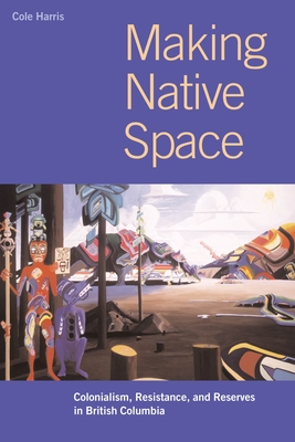 Making Native Space: Colonialism, Resistance, and Reserves in British Columbia - Harris, R Cole