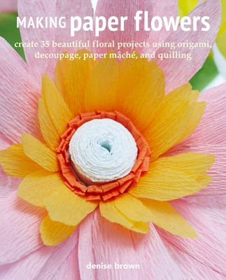 Making Paper Flowers: Create 35 Beautiful Floral Projects Using Origami, Decoupage, Paper Mch, and Quilling - Brown, Denise