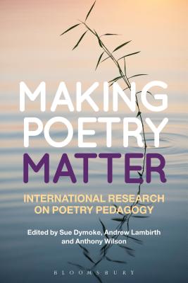 Making Poetry Matter: International Research on Poetry Pedagogy - Dymoke, Sue, Dr. (Editor), and Lambirth, Andrew, Dr. (Editor), and Wilson, Anthony, Dr. (Editor)