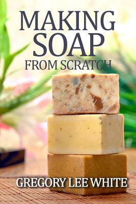 Making Soap From Scratch: How to Make Handmade Soap - A Beginners Guide and Beyond - White, Gregory Lee
