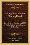 Making The American Thoroughbred: Especially In Tennessee, 1800-1845; Including Reminiscences Of The Turf