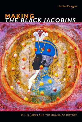 Making the Black Jacobins: C. L. R. James and the Drama of History - Douglas, Rachel, Dr.