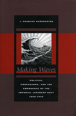 Making Waves: Politics, Propaganda, and the Emergence of the Imperial Japanese Navy, 1868-1922 - Schencking, J Charles