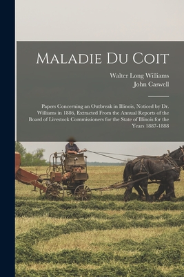 Maladie Du Coit: Papers Concerning an Outbreak in Illinois, Noticed by Dr. Williams in 1886, Extracted From the Annual Reports of the Board of Livestock Commissioners for the State of Illinois for the Years 1887-1888 - Williams, Walter Long 1856-1945, and Caswell, John