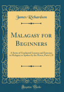 Malagasy for Beginners: A Series of Graduated Lessons and Exercises in Malagasy as Spoken by the Hovas, Parts I, II (Classic Reprint)