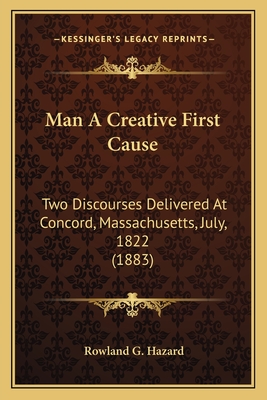 Man A Creative First Cause: Two Discourses Delivered At Concord, Massachusetts, July, 1822 (1883) - Hazard, Rowland G